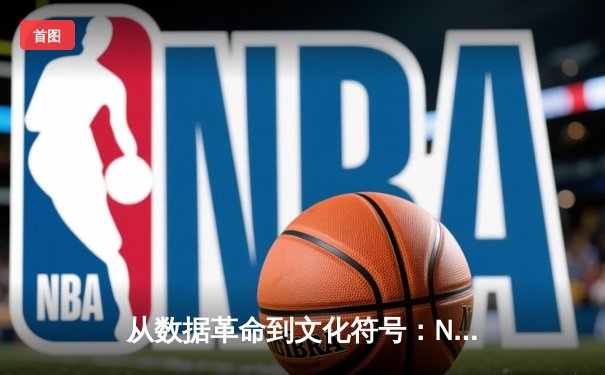 从数据革命到文化符号：NBA如何重塑现代体育叙事