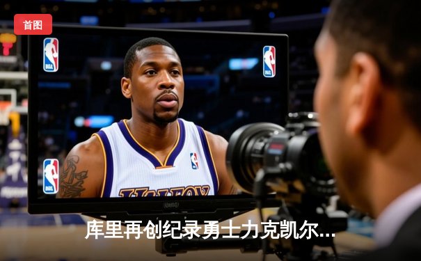 库里再创纪录勇士力克凯尔特人，NBA总决赛G4战报与数据深度解析
